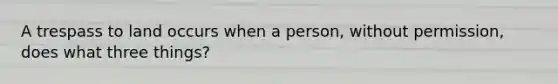 A trespass to land occurs when a person, without permission, does what three things?