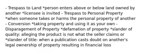 - Trespass to Land *person enters above or below land owned by another *licensee is invited - Trespass to Personal Property *when someone takes or harms the personal property of another - Conversion *taking property and using it as your own - Disparagement of Property *defamation of property *slander of quality: alleging the product is not what the seller claims or *slander of title: when a publication casts doubt on another's legal ownership of property resulting in financial loss