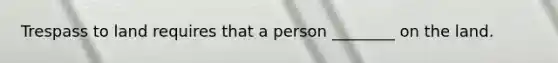 Trespass to land requires that a person ________ on the land.