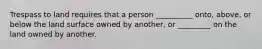 Trespass to land requires that a person __________ onto, above, or below the land surface owned by another, or _________ on the land owned by another.