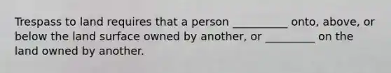 Trespass to land requires that a person __________ onto, above, or below the land surface owned by another, or _________ on the land owned by another.