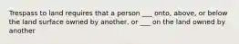 Trespass to land requires that a person ___ onto, above, or below the land surface owned by another, or ___ on the land owned by another