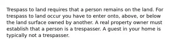 Trespass to land requires that a person remains on the land. For trespass to land occur you have to enter onto, above, or below the land surface owned by another. A real property owner must establish that a person is a trespasser. A guest in your home is typically not a trespasser.