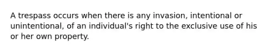 A trespass occurs when there is any invasion, intentional or unintentional, of an individual's right to the exclusive use of his or her own property.