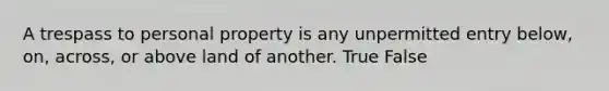 A trespass to personal property is any unpermitted entry below, on, across, or above land of another. True False