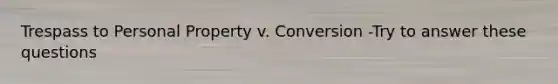 Trespass to Personal Property v. Conversion -Try to answer these questions