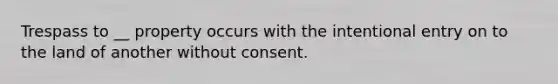 Trespass to __ property occurs with the intentional entry on to the land of another without consent.