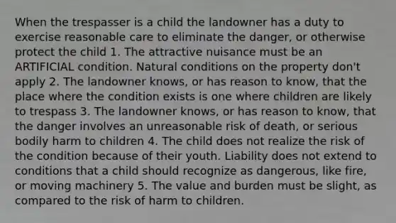 When the trespasser is a child the landowner has a duty to exercise reasonable care to eliminate the danger, or otherwise protect the child 1. The attractive nuisance must be an ARTIFICIAL condition. Natural conditions on the property don't apply 2. The landowner knows, or has reason to know, that the place where the condition exists is one where children are likely to trespass 3. The landowner knows, or has reason to know, that the danger involves an unreasonable risk of death, or serious bodily harm to children 4. The child does not realize the risk of the condition because of their youth. Liability does not extend to conditions that a child should recognize as dangerous, like fire, or moving machinery 5. The value and burden must be slight, as compared to the risk of harm to children.