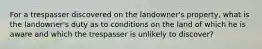 For a trespasser discovered on the landowner's property, what is the landowner's duty as to conditions on the land of which he is aware and which the trespasser is unlikely to discover?