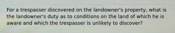 For a trespasser discovered on the landowner's property, what is the landowner's duty as to conditions on the land of which he is aware and which the trespasser is unlikely to discover?