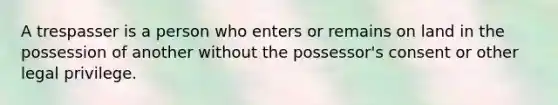 A trespasser is a person who enters or remains on land in the possession of another without the possessor's consent or other legal privilege.