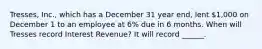 Tresses, Inc., which has a December 31 year end, lent 1,000 on December 1 to an employee at 6% due in 6 months. When will Tresses record Interest Revenue? It will record ______.