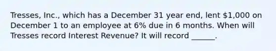 Tresses, Inc., which has a December 31 year end, lent 1,000 on December 1 to an employee at 6% due in 6 months. When will Tresses record Interest Revenue? It will record ______.