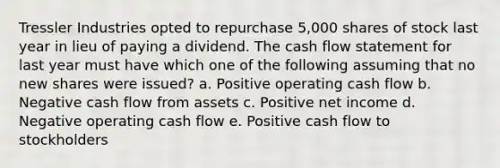 Tressler Industries opted to repurchase 5,000 shares of stock last year in lieu of paying a dividend. The cash flow statement for last year must have which one of the following assuming that no new shares were issued? a. Positive operating cash flow b. Negative cash flow from assets c. Positive net income d. Negative operating cash flow e. Positive cash flow to stockholders