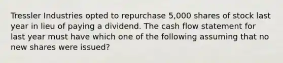 Tressler Industries opted to repurchase 5,000 shares of stock last year in lieu of paying a dividend. The cash flow statement for last year must have which one of the following assuming that no new shares were issued?