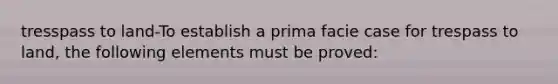 tresspass to land-To establish a prima facie case for trespass to land, the following elements must be proved: