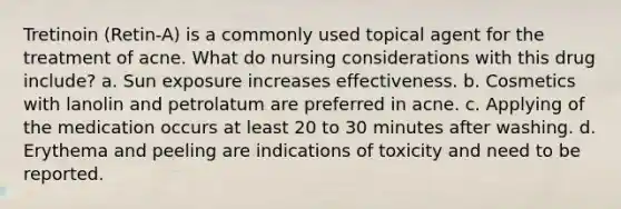 Tretinoin (Retin-A) is a commonly used topical agent for the treatment of acne. What do nursing considerations with this drug include? a. Sun exposure increases effectiveness. b. Cosmetics with lanolin and petrolatum are preferred in acne. c. Applying of the medication occurs at least 20 to 30 minutes after washing. d. Erythema and peeling are indications of toxicity and need to be reported.