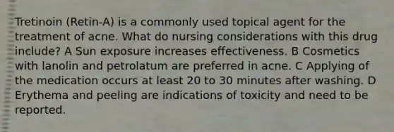 Tretinoin (Retin-A) is a commonly used topical agent for the treatment of acne. What do nursing considerations with this drug include? A Sun exposure increases effectiveness. B Cosmetics with lanolin and petrolatum are preferred in acne. C Applying of the medication occurs at least 20 to 30 minutes after washing. D Erythema and peeling are indications of toxicity and need to be reported.