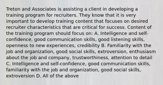 Treton and Associates is assisting a client in developing a training program for recruiters. They know that it is very important to develop training content that focuses on desired recruiter characteristics that are critical for success. Content of the training program should focus on: A. Intelligence and self-confidence, good communication skills, good listening skills, openness to new experiences, credibility B. Familiarity with the job and organization, good social skills, extroversion, enthusiasm about the job and company, trustworthiness, attention to detail C. Intelligence and self-confidence, good communication skills, familiarity with the job and organization, good social skills, extroversion D. All of the above