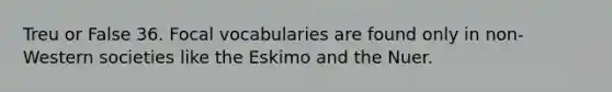 Treu or False 36. Focal vocabularies are found only in non-Western societies like the Eskimo and the Nuer.