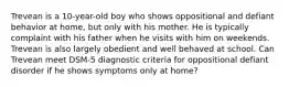 Trevean is a 10-year-old boy who shows oppositional and defiant behavior at home, but only with his mother. He is typically complaint with his father when he visits with him on weekends. Trevean is also largely obedient and well behaved at school. Can Trevean meet DSM-5 diagnostic criteria for oppositional defiant disorder if he shows symptoms only at home?