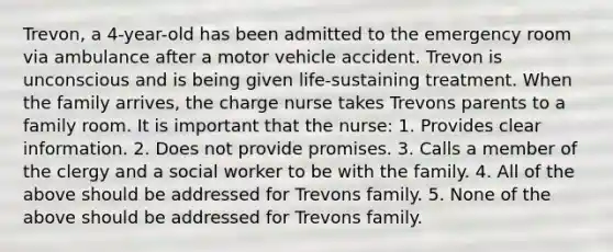 Trevon, a 4-year-old has been admitted to the emergency room via ambulance after a motor vehicle accident. Trevon is unconscious and is being given life-sustaining treatment. When the family arrives, the charge nurse takes Trevons parents to a family room. It is important that the nurse: 1. Provides clear information. 2. Does not provide promises. 3. Calls a member of the clergy and a social worker to be with the family. 4. All of the above should be addressed for Trevons family. 5. None of the above should be addressed for Trevons family.