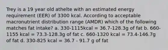 Trey is a 19 year old athelte with an estimated energy requirement (EER) of 3300 kcal. According to acceptable macronutrient distribution range (AMDR) which of the following matches fat intake? a. 330-1115kcal = 36.7-128.3g of fat b. 660-1155 kcal = 73.3-128.3g of fat c. 660-1320 kcal = 73.4-146.7g of fat d. 330-825 kcal = 36.7 - 91.7 g of fat