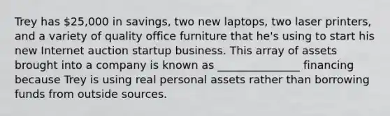 Trey has 25,000 in savings, two new laptops, two laser printers, and a variety of quality office furniture that he's using to start his new Internet auction startup business. This array of assets brought into a company is known as _______________ financing because Trey is using real personal assets rather than borrowing funds from outside sources.