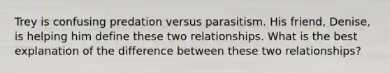 Trey is confusing predation versus parasitism. His friend, Denise, is helping him define these two relationships. What is the best explanation of the difference between these two relationships?