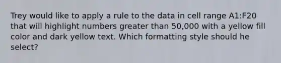 Trey would like to apply a rule to the data in cell range A1:F20 that will highlight numbers greater than 50,000 with a yellow fill color and dark yellow text. Which formatting style should he select?