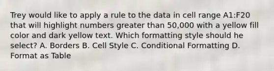 Trey would like to apply a rule to the data in cell range A1:F20 that will highlight numbers <a href='https://www.questionai.com/knowledge/ktgHnBD4o3-greater-than' class='anchor-knowledge'>greater than</a> 50,000 with a yellow fill color and dark yellow text. Which formatting style should he select? A. Borders B. Cell Style C. Conditional Formatting D. Format as Table