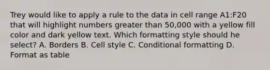 Trey would like to apply a rule to the data in cell range A1:F20 that will highlight numbers greater than 50,000 with a yellow fill color and dark yellow text. Which formatting style should he select? A. Borders B. Cell style C. Conditional formatting D. Format as table