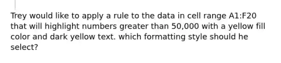 Trey would like to apply a rule to the data in cell range A1:F20 that will highlight numbers <a href='https://www.questionai.com/knowledge/ktgHnBD4o3-greater-than' class='anchor-knowledge'>greater than</a> 50,000 with a yellow fill color and dark yellow text. which formatting style should he select?