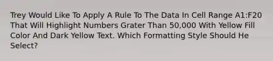 Trey Would Like To Apply A Rule To The Data In Cell Range A1:F20 That Will Highlight Numbers Grater Than 50,000 With Yellow Fill Color And Dark Yellow Text. Which Formatting Style Should He Select?