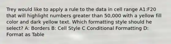 Trey would like to apply a rule to the data in cell range A1:F20 that will highlight numbers greater than 50,000 with a yellow fill color and dark yellow text. Which formatting style should he select? A: Borders B: Cell Style C Conditional Formatting D: Format as Table