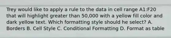 Trey would like to apply a rule to the data in cell range A1:F20 that will highlight greater than 50,000 with a yellow fill color and dark yellow text. Which formatting style should he select? A. Borders B. Cell Style C. Conditional Formatting D. Format as table