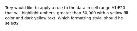 Trey would like to apply a rule to the data in cell range A1:F20 that will highlight umbers ​ greater than 50,000 with a yellow fill color and dark yellow text. Which formatting style ​ should he select?