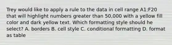 Trey would like to apply a rule to the data in cell range A1:F20 that will highlight numbers greater than 50,000 with a yellow fill color and dark yellow text. Which formatting style should he select? A. borders B. cell style C. conditional formatting D. format as table