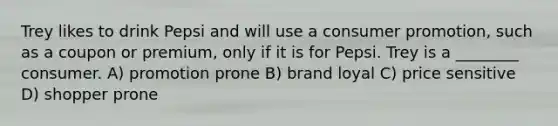 Trey likes to drink Pepsi and will use a consumer promotion, such as a coupon or premium, only if it is for Pepsi. Trey is a ________ consumer. A) promotion prone B) brand loyal C) price sensitive D) shopper prone