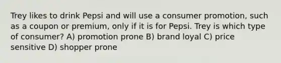 Trey likes to drink Pepsi and will use a consumer promotion, such as a coupon or premium, only if it is for Pepsi. Trey is which type of consumer? A) promotion prone B) brand loyal C) price sensitive D) shopper prone