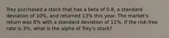 Trey purchased a stock that has a beta of 0.8, a <a href='https://www.questionai.com/knowledge/kqGUr1Cldy-standard-deviation' class='anchor-knowledge'>standard deviation</a> of 10%, and returned 13% this year. The market's return was 8% with a standard deviation of 11%. If the risk-free rate is 3%, what is the alpha of Trey's stock?