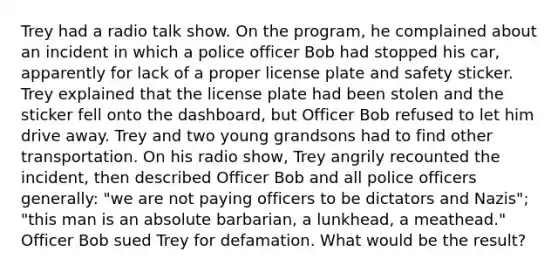 Trey had a radio talk show. On the program, he complained about an incident in which a police officer Bob had stopped his car, apparently for lack of a proper license plate and safety sticker. Trey explained that the license plate had been stolen and the sticker fell onto the dashboard, but Officer Bob refused to let him drive away. Trey and two young grandsons had to find other transportation. On his radio show, Trey angrily recounted the incident, then described Officer Bob and all police officers generally: "we are not paying officers to be dictators and Nazis"; "this man is an absolute barbarian, a lunkhead, a meathead." Officer Bob sued Trey for defamation. What would be the result?