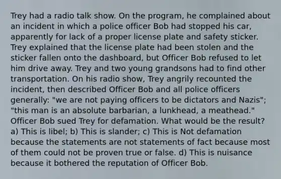 Trey had a radio talk show. On the program, he complained about an incident in which a police officer Bob had stopped his car, apparently for lack of a proper license plate and safety sticker. Trey explained that the license plate had been stolen and the sticker fallen onto the dashboard, but Officer Bob refused to let him drive away. Trey and two young grandsons had to find other transportation. On his radio show, Trey angrily recounted the incident, then described Officer Bob and all police officers generally: "we are not paying officers to be dictators and Nazis"; "this man is an absolute barbarian, a lunkhead, a meathead." Officer Bob sued Trey for defamation. What would be the result? a) This is libel; b) This is slander; c) This is Not defamation because the statements are not statements of fact because most of them could not be proven true or false. d) This is nuisance because it bothered the reputation of Officer Bob.