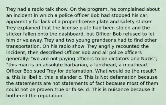 Trey had a radio talk show. On the program, he complained about an incident in which a police officer Bob had stopped his car, apparently for lack of a proper license plate and safety sticker. Trey explained that the license plate had been stolen and the sticker fallen onto the dashboard, but Officer Bob refused to let him drive away. Trey and two young grandsons had to find other transportation. On his radio show, Trey angrily recounted the incident, then described Officer Bob and all police officers generally: "we are not paying officers to be dictators and Nazis"; "this man is an absolute barbarian, a lunkhead, a meathead." Officer Bob sued Trey for defamation. What would be the result? a. this is libel b. this is slander c. This is Not defamation because the statements are not statements of fact because most of them could not be proven true or false. d. This is nuisance because it bothered the reputation