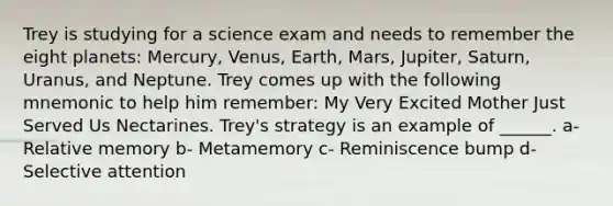 Trey is studying for a science exam and needs to remember the eight planets: Mercury, Venus, Earth, Mars, Jupiter, Saturn, Uranus, and Neptune. Trey comes up with the following mnemonic to help him remember: My Very Excited Mother Just Served Us Nectarines. Trey's strategy is an example of ______. a- Relative memory b- Metamemory c- Reminiscence bump d- Selective attention