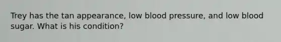 Trey has the tan appearance, low blood pressure, and low blood sugar. What is his condition?