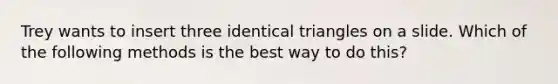 Trey wants to insert three identical triangles on a slide. Which of the following methods is the best way to do this?