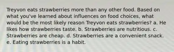 Treyvon eats strawberries more than any other food. Based on what you've learned about influences on food choices, what would be the most likely reason Treyvon eats strawberries? a. He likes how strawberries taste. b. Strawberries are nutritious. c. Strawberries are cheap. d. Strawberries are a convenient snack. e. Eating strawberries is a habit.