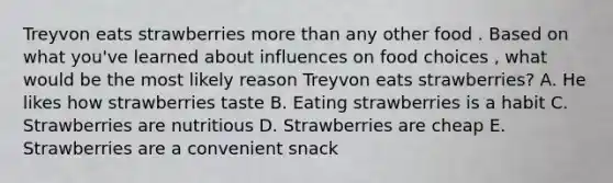 Treyvon eats strawberries more than any other food . Based on what you've learned about influences on food choices , what would be the most likely reason Treyvon eats strawberries? A. He likes how strawberries taste B. Eating strawberries is a habit C. Strawberries are nutritious D. Strawberries are cheap E. Strawberries are a convenient snack