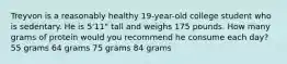 Treyvon is a reasonably healthy 19-year-old college student who is sedentary. He is 5'11" tall and weighs 175 pounds. How many grams of protein would you recommend he consume each day? 55 grams 64 grams 75 grams 84 grams